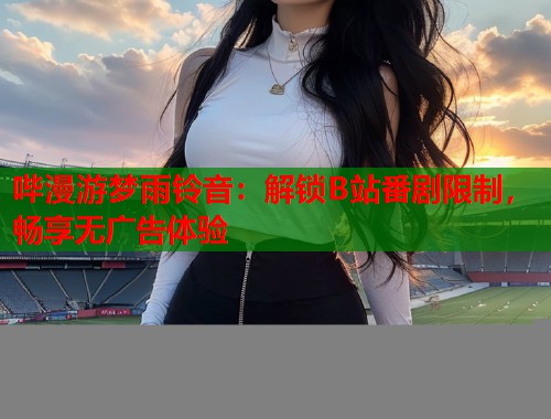 哔漫游梦雨铃音：解锁B站番剧限制，畅享无广告体验