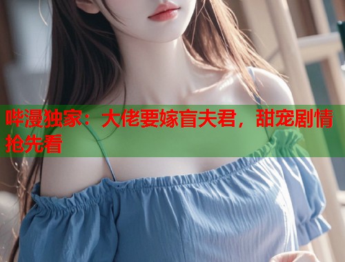 哔漫独家：大佬要嫁盲夫君，甜宠剧情抢先看