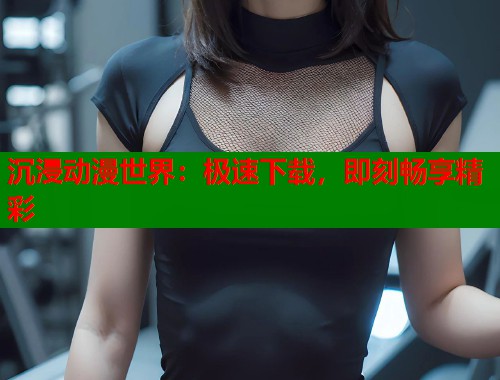 沉浸动漫世界：极速下载，即刻畅享精彩