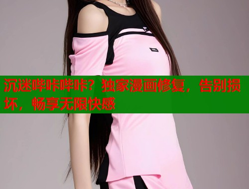 沉迷哔咔哔咔？独家漫画修复，告别损坏，畅享无限快感