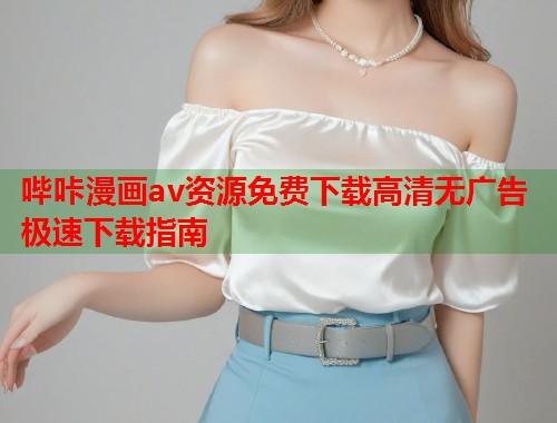 哔咔漫画av资源免费下载高清无广告极速下载指南 哔咔漫画av资源免费下载高清无广告极速下载指南